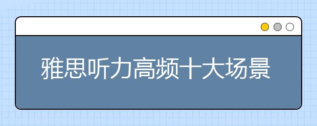 雅思听力高频十大场景--备考早准备