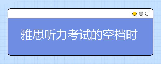 雅思听力考试的空档时间如何用？