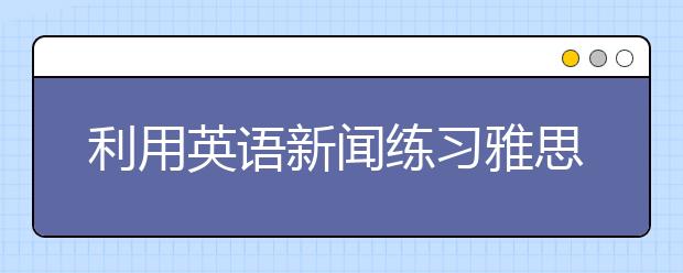 利用英语新闻练习雅思听力的精听方法