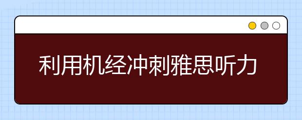 利用机经冲刺雅思听力6.5分的详细指导