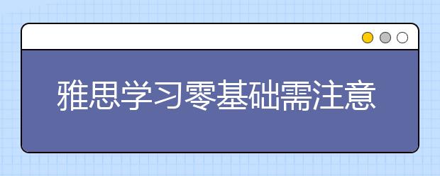 雅思学习零基础需注意的内容有哪些