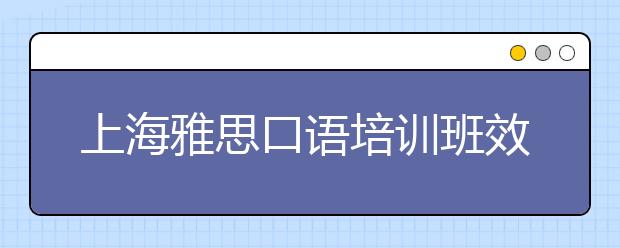 上海雅思口语培训班效果怎么样