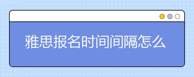 雅思报名时间间隔怎么确定/雅思报名时间一般是