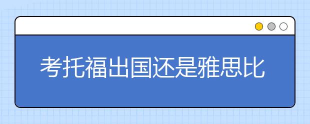 考托福出国还是雅思比较好？这几点建议告诉你