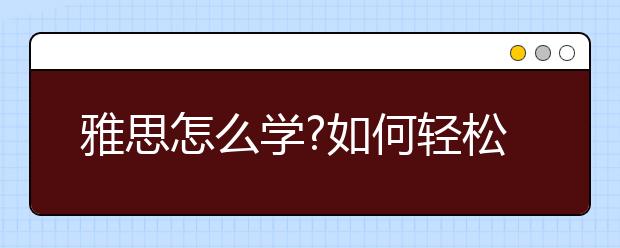 雅思怎么学?如何轻松备考雅思