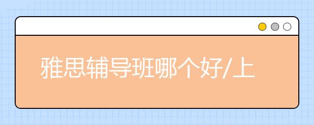 雅思辅导班哪个好/上雅思冲刺班有必要吗