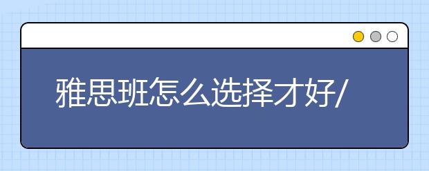 雅思班怎么选择才好/雅思班专业教师怎么甄别