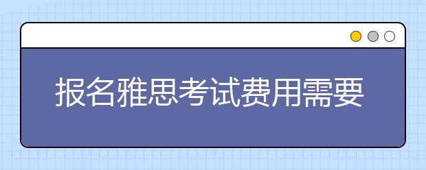 报名雅思考试费用需要多少钱/雅思考试费用支付常见问题