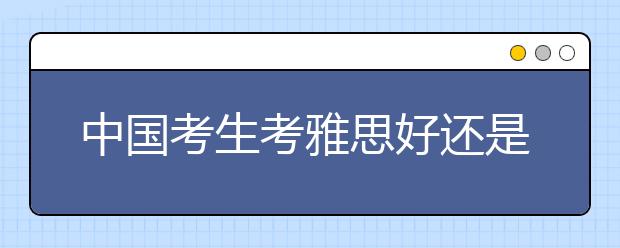 中国考生考雅思好还是托福好/考雅思还是托福更好