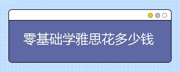 零基础学雅思花多少钱才行