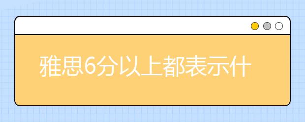 雅思6分以上都表示什么水平