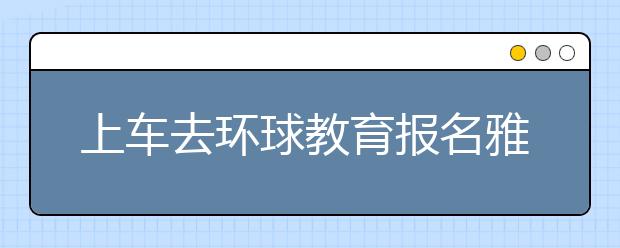 上车去环球教育报名雅思课程