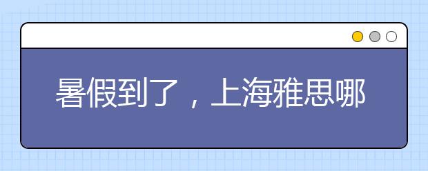 暑假到了,上海雅思哪里的培训班好