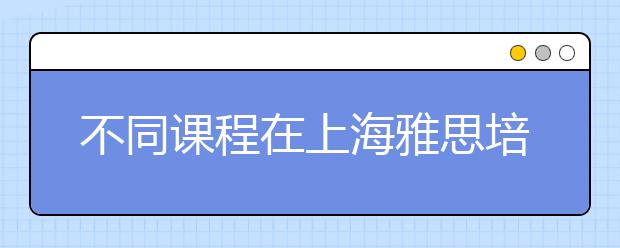 不同课程在上海雅思培训班多少钱？