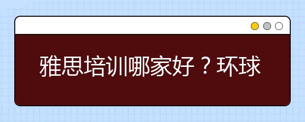 雅思培训哪家好?环球教育是个宝