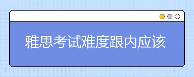 雅思考试难度跟内应该考的对比