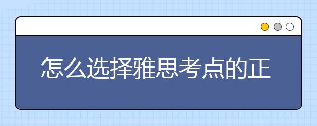 怎么选择雅思考点的正确打开方法