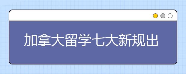 加拿大留学七大新规出台6月1日起正式实施