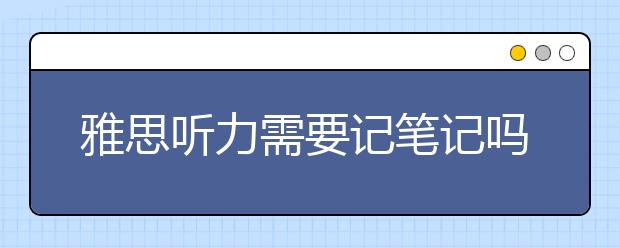 雅思听力需要记笔记吗?如何去记?