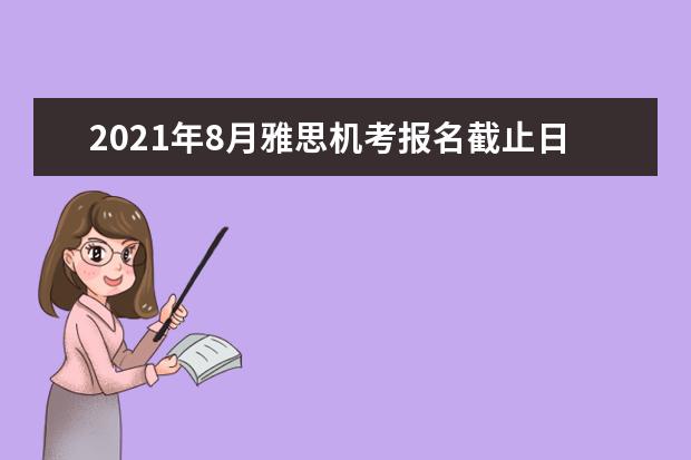 2021年8月雅思机考报名截止日期、准考证打印日期和成绩单寄送日期
