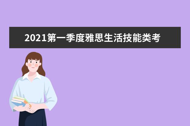 2021第一季度雅思生活技能类考试报名、准考证打印和成绩单寄送日期