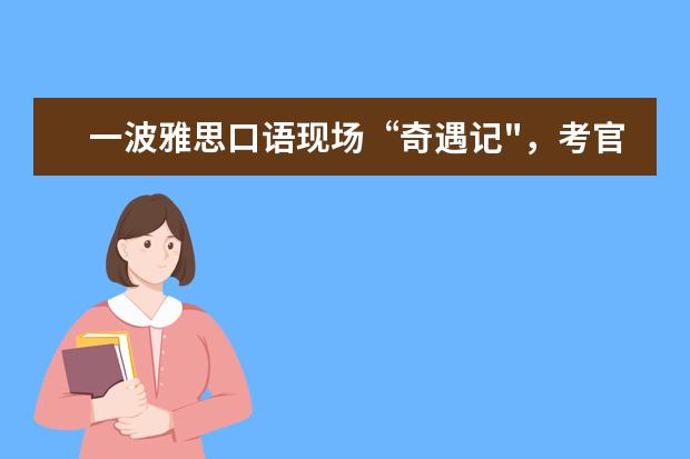 一波雅思口语现场“奇遇记",考官竟急得对我飙中文?!