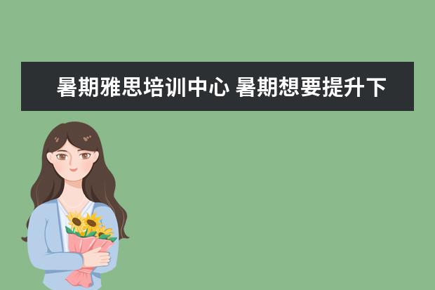 暑期雅思培训中心 暑期想要提升下雅思,自学成绩老是上不去。该不该找...