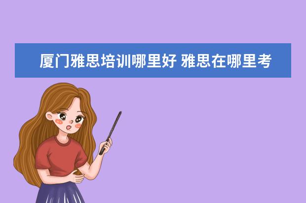 厦门雅思培训哪里好 雅思在哪里考试,是一年考几次