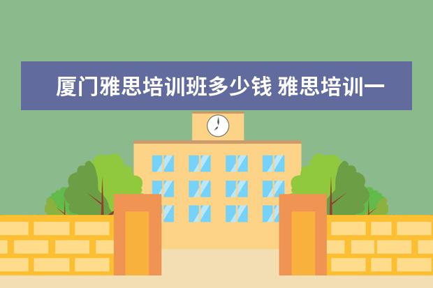 厦门雅思培训班多少钱 雅思培训一般多少钱?