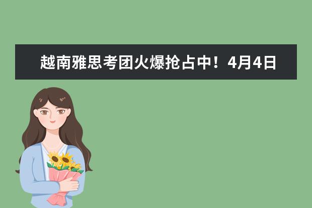 越南雅思考团火爆抢占中!4月4日已报100+,4月仅剩少量雅思考位!!!