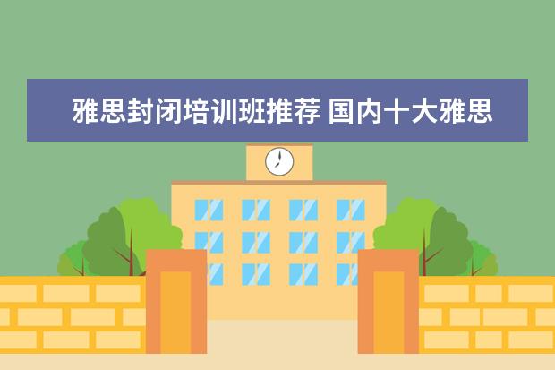 雅思封闭培训班推荐 国内十大雅思培训机构分别是哪些?