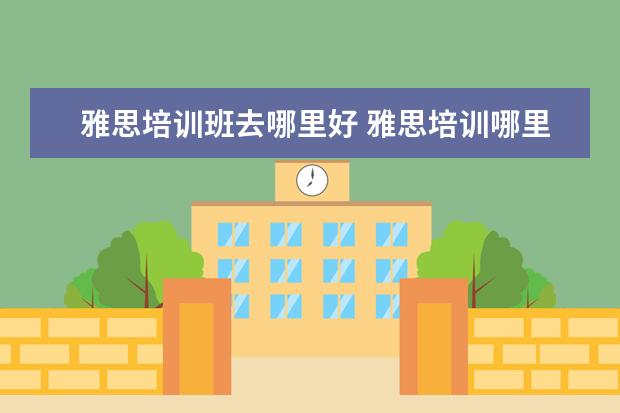 雅思培训班去哪里好 雅思培训哪里好