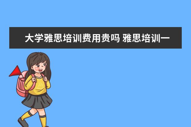大学雅思培训费用贵吗 雅思培训一般收费多少钱