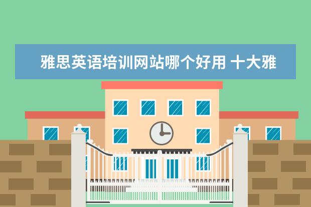 雅思英语培训网站哪个好用 十大雅思培训机构排名,雅思培训哪个好