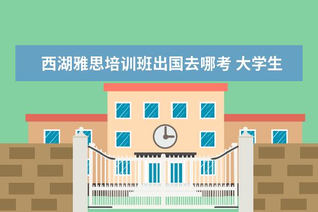 西湖雅思培训班出国去哪考 大学生如何高质量的度过假期?