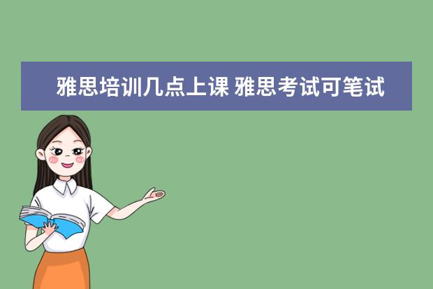 雅思培训几点上课 雅思考试可笔试一般从几点开始,持续几个小时,几点结...