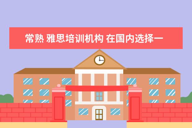 常熟 雅思培训机构 在国内选择一所好的国际高中,该如何下手?