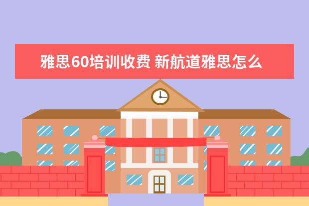 雅思60培训收费 新航道雅思怎么收费的,一年要多少钱