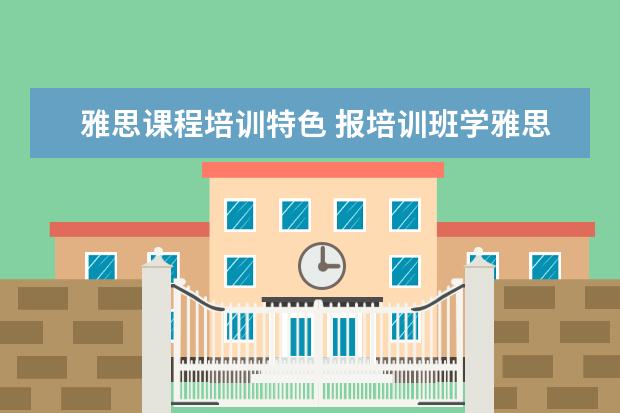 雅思课程培训特色 报培训班学雅思有哪些优缺点