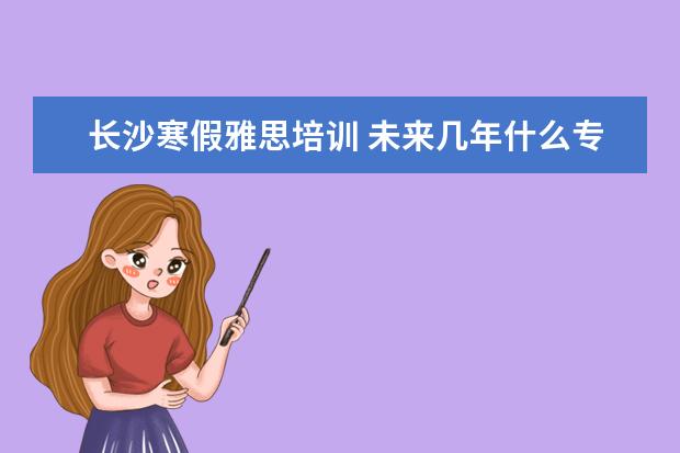 长沙寒假雅思培训 未来几年什么专业就业前景好?学什么专业就业前景好...