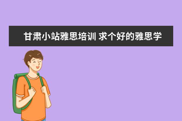 甘肃小站雅思培训 求个好的雅思学习机构,小站教育怎么样哦?