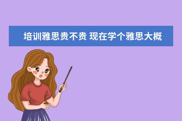 培训雅思贵不贵 现在学个雅思大概需要多少钱