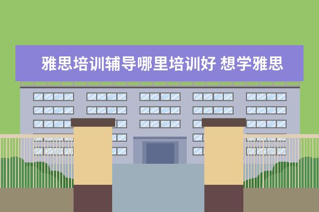 雅思培训辅导哪里培训好 想学雅思,哪个培训机构比较推荐呀?