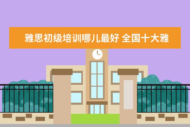 雅思初级培训哪儿最好 全国十大雅思培训排名