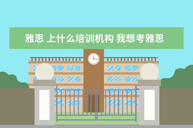 雅思 上什么培训机构 我想考雅思,去什么培训班好