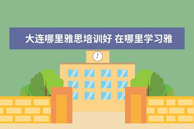 大连哪里雅思培训好 在哪里学习雅思比较好