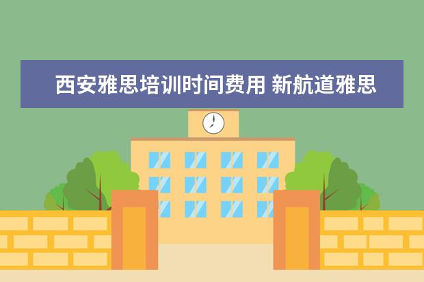 西安雅思培训时间费用 新航道雅思班多少钱,大家来说一下