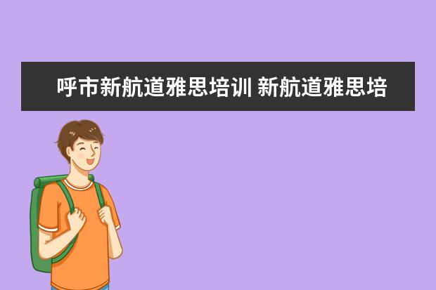 呼市新航道雅思培训 新航道雅思培训正不正规?口碑怎么样