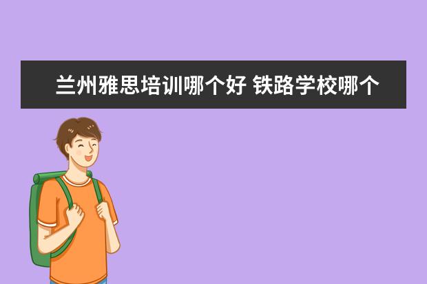 兰州雅思培训哪个好 铁路学校哪个好?可以具体说说吗?
