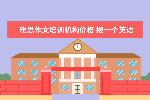 雅思作文培训机构价格 报一个英语托福班要多少钱啊